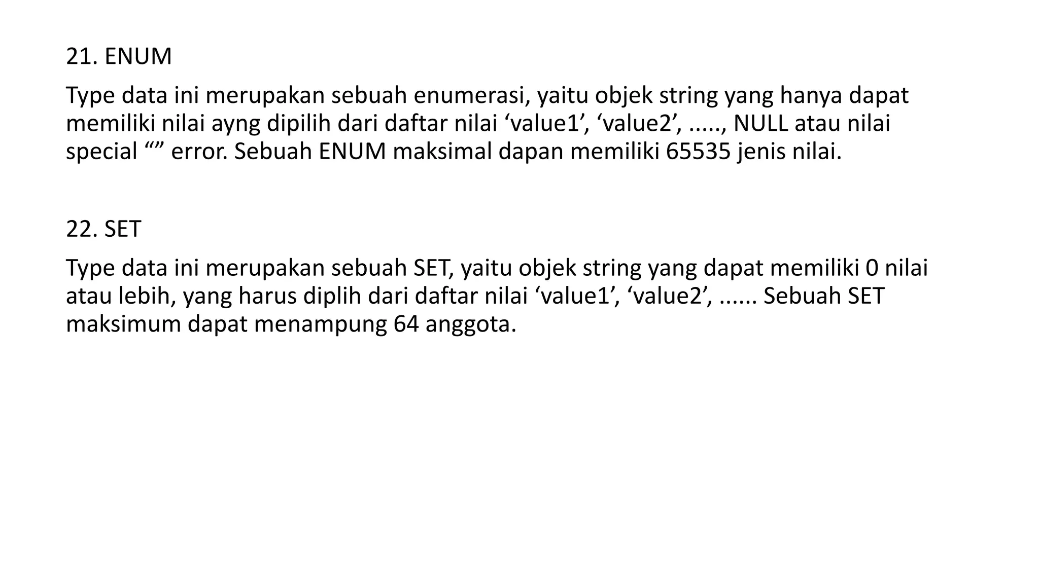 21. ENUM
Type data ini merupakan sebuah enumerasi, yaitu objek string yang hanya dapat
memiliki nilai ayng dipilih dari daftar nilai ‘value1’, ‘value2’, ....., NULL atau nilai
special “” error. Sebuah ENUM maksimal dapan memiliki 65535 jenis nilai.
22. SET
Type data ini merupakan sebuah SET, yaitu objek string yang dapat memiliki 0 nilai
atau lebih, yang harus diplih dari daftar nilai ‘value1’, ‘value2’, ...... Sebuah SET
maksimum dapat menampung 64 anggota.
 