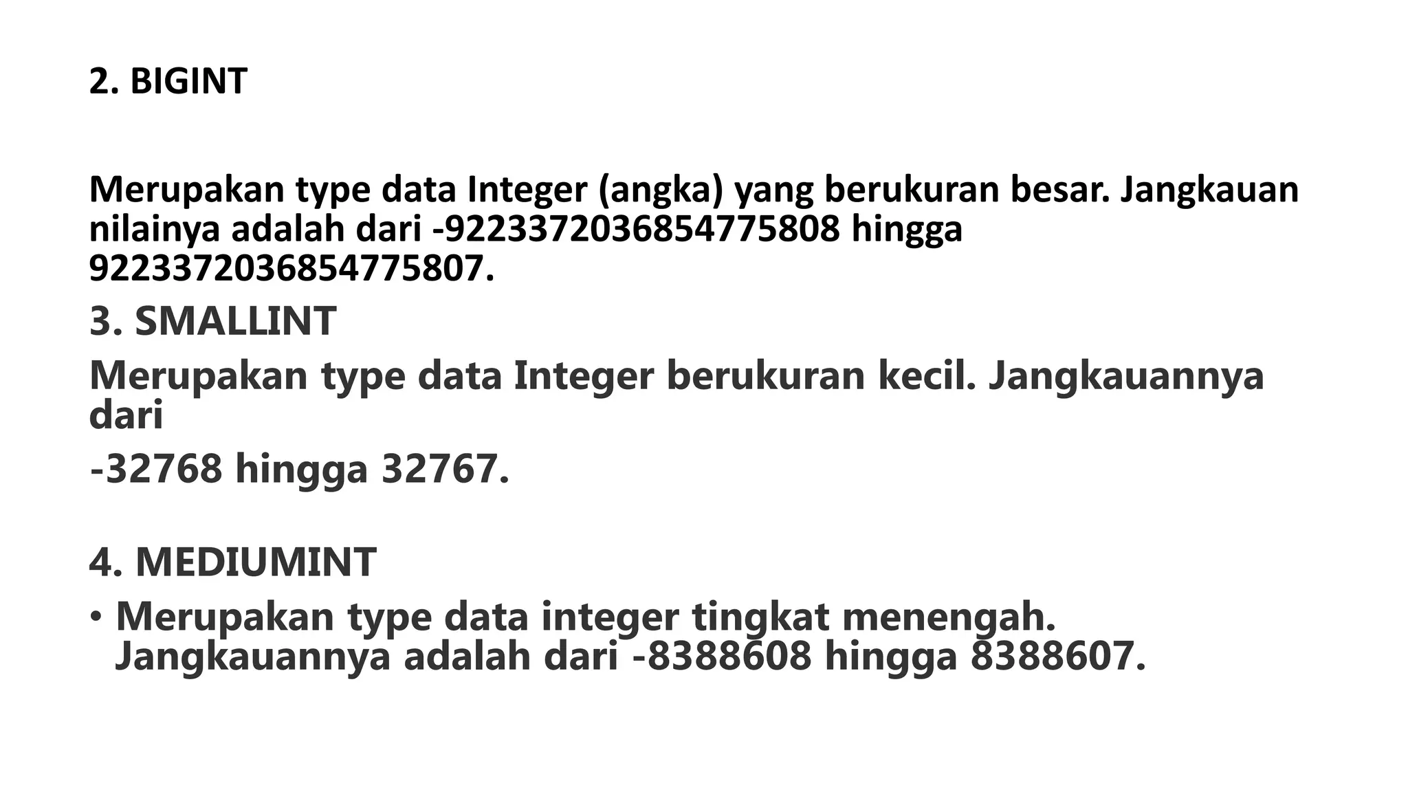 2. BIGINT
Merupakan type data Integer (angka) yang berukuran besar. Jangkauan
nilainya adalah dari -9223372036854775808 hingga
9223372036854775807.
3. SMALLINT
Merupakan type data Integer berukuran kecil. Jangkauannya
dari
-32768 hingga 32767.
4. MEDIUMINT
• Merupakan type data integer tingkat menengah.
Jangkauannya adalah dari -8388608 hingga 8388607.
 