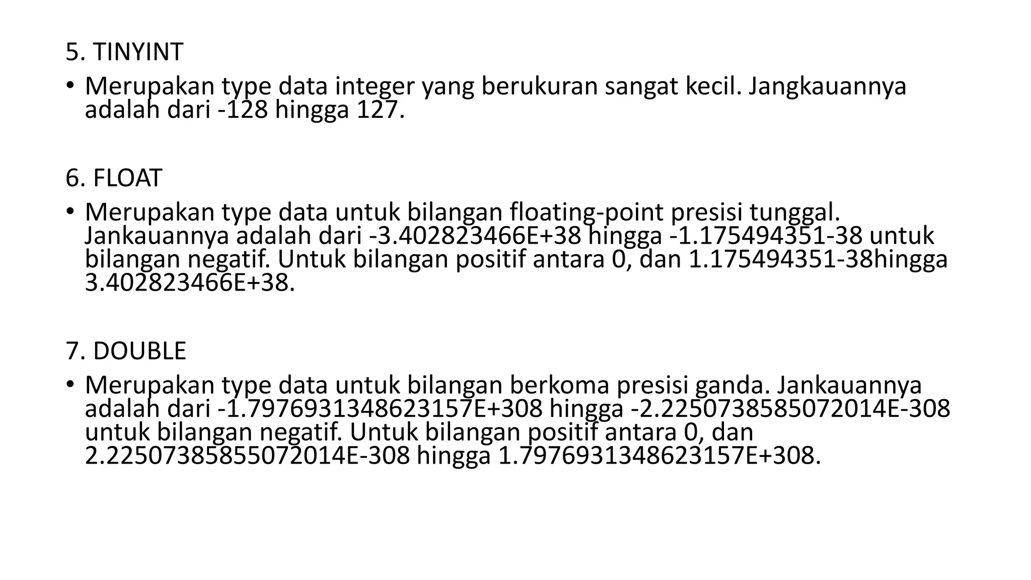 5. TINYINT
• Merupakan type data integer yang berukuran sangat kecil. Jangkauannya
adalah dari -128 hingga 127.
6. FLOAT
• Merupakan type data untuk bilangan floating-point presisi tunggal.
Jankauannya adalah dari -3.402823466E+38 hingga -1.175494351-38 untuk
bilangan negatif. Untuk bilangan positif antara 0, dan 1.175494351-38hingga
3.402823466E+38.
7. DOUBLE
• Merupakan type data untuk bilangan berkoma presisi ganda. Jankauannya
adalah dari -1.7976931348623157E+308 hingga -2.2250738585072014E-308
untuk bilangan negatif. Untuk bilangan positif antara 0, dan
2.22507385855072014E-308 hingga 1.7976931348623157E+308.
 
