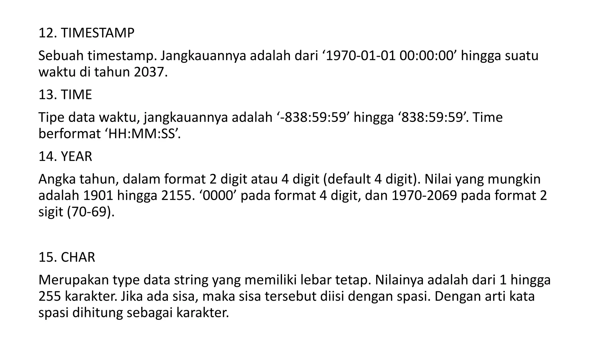 12. TIMESTAMP
Sebuah timestamp. Jangkauannya adalah dari ‘1970-01-01 00:00:00’ hingga suatu
waktu di tahun 2037.
13. TIME
Tipe data waktu, jangkauannya adalah ‘-838:59:59’ hingga ‘838:59:59’. Time
berformat ‘HH:MM:SS’.
14. YEAR
Angka tahun, dalam format 2 digit atau 4 digit (default 4 digit). Nilai yang mungkin
adalah 1901 hingga 2155. ‘0000’ pada format 4 digit, dan 1970-2069 pada format 2
sigit (70-69).
15. CHAR
Merupakan type data string yang memiliki lebar tetap. Nilainya adalah dari 1 hingga
255 karakter. Jika ada sisa, maka sisa tersebut diisi dengan spasi. Dengan arti kata
spasi dihitung sebagai karakter.
 