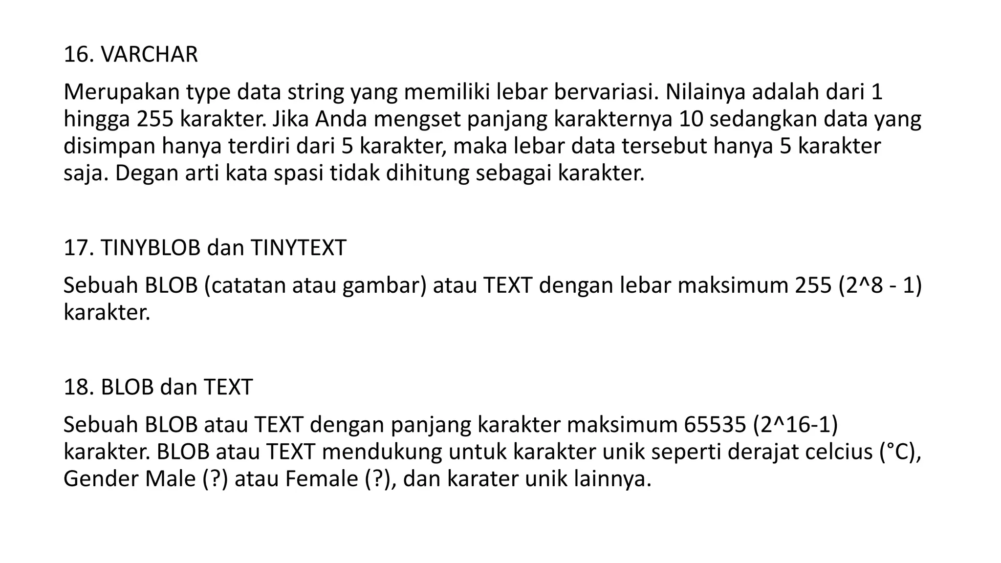 16. VARCHAR
Merupakan type data string yang memiliki lebar bervariasi. Nilainya adalah dari 1
hingga 255 karakter. Jika Anda mengset panjang karakternya 10 sedangkan data yang
disimpan hanya terdiri dari 5 karakter, maka lebar data tersebut hanya 5 karakter
saja. Degan arti kata spasi tidak dihitung sebagai karakter.
17. TINYBLOB dan TINYTEXT
Sebuah BLOB (catatan atau gambar) atau TEXT dengan lebar maksimum 255 (2^8 - 1)
karakter.
18. BLOB dan TEXT
Sebuah BLOB atau TEXT dengan panjang karakter maksimum 65535 (2^16-1)
karakter. BLOB atau TEXT mendukung untuk karakter unik seperti derajat celcius (°C),
Gender Male (?) atau Female (?), dan karater unik lainnya.
 