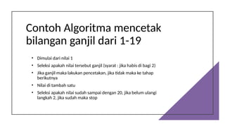 Contoh Algoritma mencetak
bilangan ganjil dari 1-19
• Dimulai dari nilai 1
• Seleksi apakah nilai tersebut ganjil (syarat : jika habis di bagi 2)
• Jika ganjil maka lakukan pencetakan, jika tidak maka ke tahap
berikutnya
• Nilai di tambah satu
• Seleksi apakah nilai sudah sampai dengan 20, jika belum ulangi
langkah 2, jika sudah maka stop
 