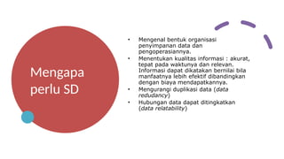 Mengapa
perlu SD
• Mengenal bentuk organisasi
penyimpanan data dan
pengoperasiannya.
• Menentukan kualitas informasi : akurat,
tepat pada waktunya dan relevan.
Informasi dapat dikatakan bernilai bila
manfaatnya lebih efektif dibandingkan
dengan biaya mendapatkannya.
• Mengurangi duplikasi data (data
redudancy)
• Hubungan data dapat ditingkatkan
(data relatability)
 