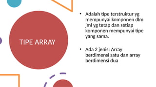 TIPE ARRAY
• Adalah tipe terstruktur yg
mempunyai komponen dlm
jml yg tetap dan setiap
komponen mempunyai tipe
yang sama.
• Ada 2 jenis: Array
berdimensi satu dan array
berdimensi dua
 