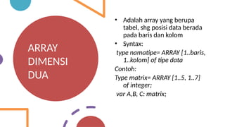 ARRAY
DIMENSI
DUA
• Adalah array yang berupa
tabel, shg posisi data berada
pada baris dan kolom
• Syntax:
type namatipe= ARRAY [1..baris,
1..kolom] of tipe data
Contoh:
Type matrix= ARRAY [1..5, 1..7]
of integer;
var A,B, C: matrix;
 
