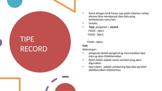 TIPE
RECORD
• Sama dengan larik hanya saja pada rekaman setiap
elemen bisa mempunyai tipe data yang
berbedasatu sama lain.
• Sintaks:
• Type pengenal = record
Field1 : tipe1;
Field2 : tipe2;
.
Fieldn : tipen;
End;
Keterangan :
• pengenal adalah pengenal yg menunjukkan tipe
data yg akan Dideklarasikan
• field1,fieldn adalah nama variabel yang akan
digunakan
• tipe1,tipen adalah sembarang tipe data yg telah
dideklarasikan sebelumnya
 