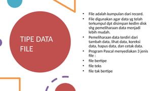 TIPE DATA
FILE
• File adalah kumpulan dari record.
• File digunakan agar data yg telah
terkumpul dpt disimpan kedlm disk
shg pemeliharaan data menjadi
lebih mudah.
• Pemeliharaan data terdiri dari
tambah data, lihat data, koreksi
data, hapus data, dan cetak data.
• Program Pascal menyediakan 3 jenis
file :
• file bertipe
• file teks
• file tak bertipe
 