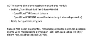 ADT biasanya diimplementasikan menjadi dua modul:
• Definisi/Spesifikasi dari TYPE dan PRIMITIF
• Spesifikasi TYPE sesuai bahasa
• Spesifikasi PRIMITIF sesuai konteks (fungsi ataukah prosedur)
• Body, berupa kode program
Supaya ADT dapat diuji tuntas, maka harus dilengkapi dengan program
utama yang mengandung pemakaian (call) terhadap setiap PRIMITIF
dalam ADT. Disebut sebagai DRIVER.
 