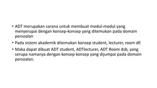 • ADT merupakan sarana untuk membuat modul-modul yang
menyerupai dengan konsep-konsep yang ditemukan pada domain
persoalan
• Pada sistem akademik ditemukan konsep student, lecturer, room dll
• Maka dapat dibuat ADT student, ADTlecturer, ADT Room dsb, yang
serupa namanya dengan konsep konsep yang dijumpai pada domain
persoalan.
 