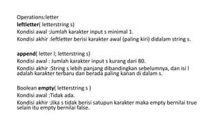 Operations:letter
leftletter( letterstring s)
Kondisi awal :Jumlah karakter input s minimal 1.
Kondisi akhir :leftletter berisi karakter awal (paling kiri) didalam string s.
append( letter l; letterstring s)
Kondisi awal : Jumlah karakter input s kurang dari 80.
Kondisi akhir :String s lebih panjang dibandingkan sebelumnya, dan isi l
adalah karakter terbaru dan berada paling kanan di dalam s.
Boolean empty( letterstring s )
Kondisi awal :Tidak ada.
Kondisi akhir :Jika s tidak berisi satupun karakter maka empty bernilai true
selain itu empty bernilai false.
 