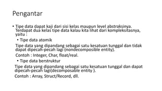 Pengantar
• Tipe data dapat kaji dari sisi kelas maupun level abstraksinya.
Terdapat dua kelas tipe data kalau kita lihat dari kompleksitasnya,
yaitu :
• Tipe data atomik
Tipe data yang dipandang sebagai satu kesatuan tunggal dan tidak
dapat dipecah-pecah lagi (nondecomposible entity).
Contoh : Integer, Char, float/real.
• Tipe data berstruktur
Tipe data yang dipandang sebagai satu kesatuan tunggal dan dapat
dipecah-pecah lagi(decomposable entity ).
Contoh : Array, Struct/Record, dll.
 