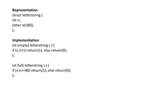 Representation
struct letterstring {
int n;
letter str[80];
};
Implementation
int empty( letterstring s ) {
if (s.n<1) return(1); else return(0);
};
int full( letterstring s ) {
if (s.n>=80) return(1); else return(0);
};
 
