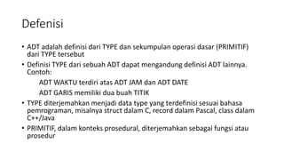 Defenisi
• ADT adalah definisi dari TYPE dan sekumpulan operasi dasar (PRIMITIF)
dari TYPE tersebut
• Definisi TYPE dari sebuah ADT dapat mengandung definisi ADT lainnya.
Contoh:
ADT WAKTU terdiri atas ADT JAM dan ADT DATE
ADT GARIS memiliki dua buah TITIK
• TYPE diterjemahkan menjadi data type yang terdefinisi sesuai bahasa
pemrograman, misalnya struct dalam C, record dalam Pascal, class dalam
C++/Java
• PRIMITIF, dalam konteks prosedural, diterjemahkan sebagai fungsi atau
prosedur
 
