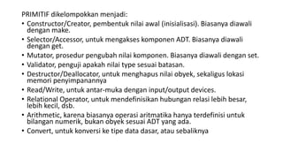 PRIMITIF dikelompokkan menjadi:
• Constructor/Creator, pembentuk nilai awal (inisialisasi). Biasanya diawali
dengan make.
• Selector/Accessor, untuk mengakses komponen ADT. Biasanya diawali
dengan get.
• Mutator, prosedur pengubah nilai komponen. Biasanya diawali dengan set.
• Validator, penguji apakah nilai type sesuai batasan.
• Destructor/Deallocator, untuk menghapus nilai obyek, sekaligus lokasi
memori penyimpanannya
• Read/Write, untuk antar-muka dengan input/output devices.
• Relational Operator, untuk mendefinisikan hubungan relasi lebih besar,
lebih kecil, dsb.
• Arithmetic, karena biasanya operasi aritmatika hanya terdefinisi untuk
bilangan numerik, bukan obyek sesuai ADT yang ada.
• Convert, untuk konversi ke tipe data dasar, atau sebaliknya
 