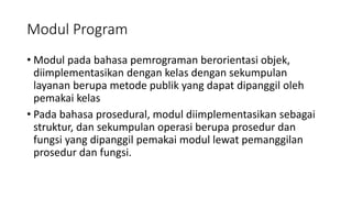 Modul Program
• Modul pada bahasa pemrograman berorientasi objek,
diimplementasikan dengan kelas dengan sekumpulan
layanan berupa metode publik yang dapat dipanggil oleh
pemakai kelas
• Pada bahasa prosedural, modul diimplementasikan sebagai
struktur, dan sekumpulan operasi berupa prosedur dan
fungsi yang dipanggil pemakai modul lewat pemanggilan
prosedur dan fungsi.
 