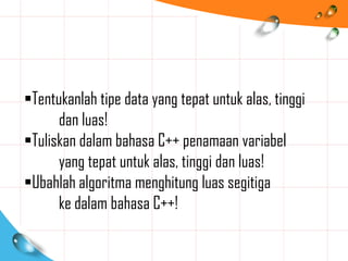 Tentukanlah tipe data yang tepat untuk alas, tinggi
dan luas!
Tuliskan dalam bahasa C++ penamaan variabel
yang tepat untuk alas, tinggi dan luas!
Ubahlah algoritma menghitung luas segitiga
ke dalam bahasa C++!
 