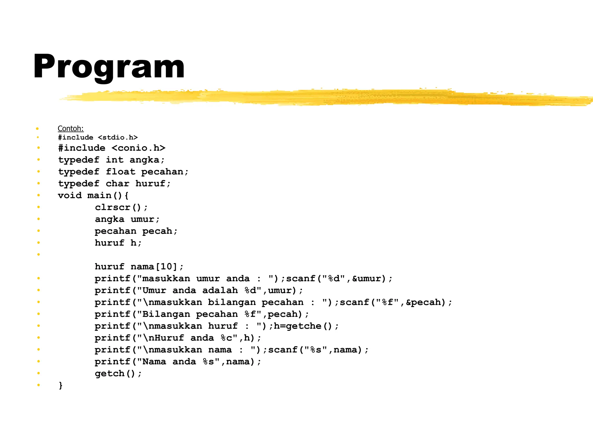 Program
• Contoh:
• #include <stdio.h>
• #include <conio.h>
• typedef int angka;
• typedef float pecahan;
• typedef char huruf;
• void main(){
• clrscr();
• angka umur;
• pecahan pecah;
• huruf h;
•
huruf nama[10];
• printf("masukkan umur anda : ");scanf("%d",&umur);
• printf("Umur anda adalah %d",umur);
• printf("nmasukkan bilangan pecahan : ");scanf("%f",&pecah);
• printf("Bilangan pecahan %f",pecah);
• printf("nmasukkan huruf : ");h=getche();
• printf("nHuruf anda %c",h);
• printf("nmasukkan nama : ");scanf("%s",nama);
• printf("Nama anda %s",nama);
• getch();
• }
 