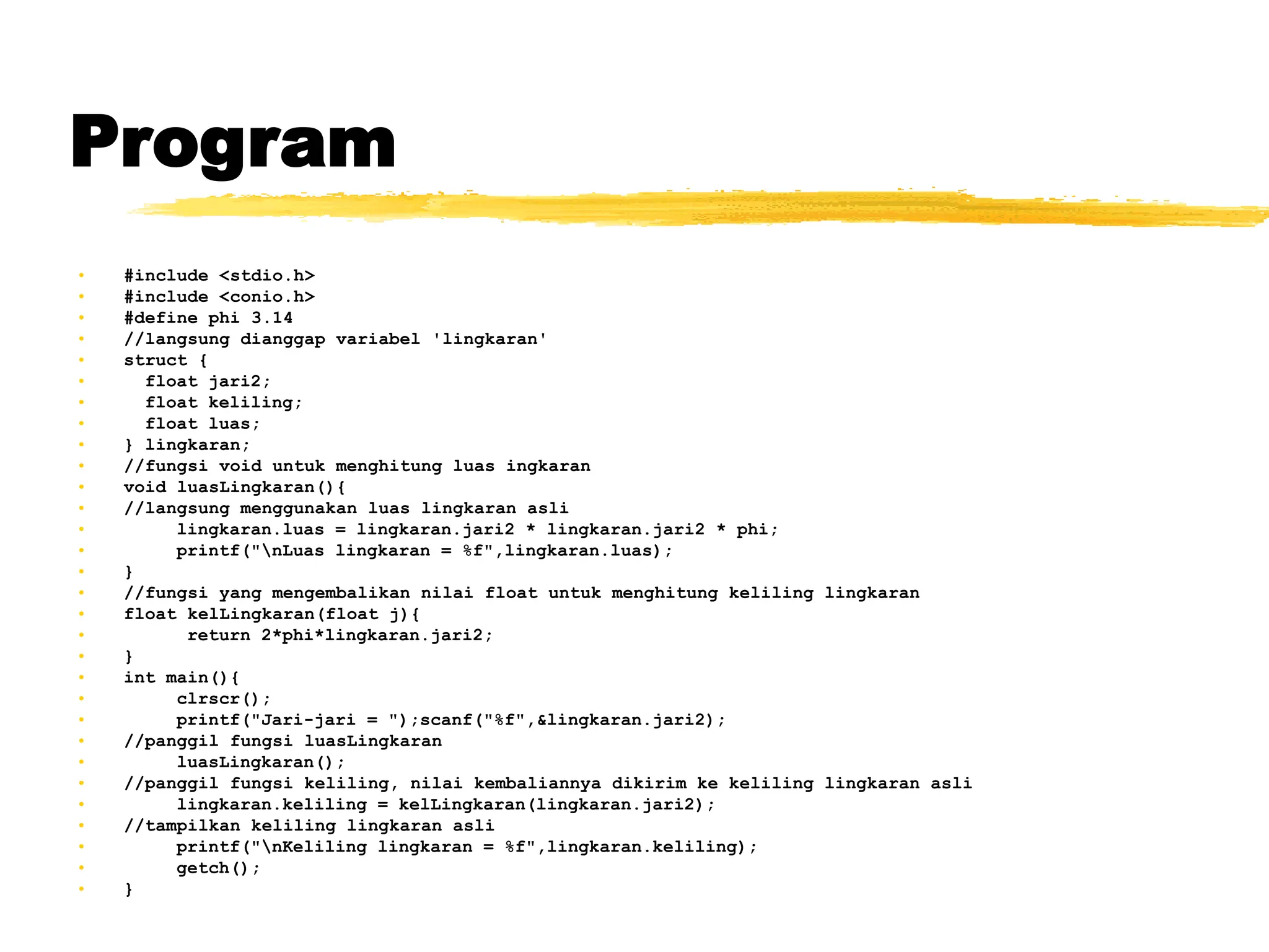 Program
• #include <stdio.h>
• #include <conio.h>
• #define phi 3.14
• //langsung dianggap variabel 'lingkaran'
• struct {
• float jari2;
• float keliling;
• float luas;
• } lingkaran;
• //fungsi void untuk menghitung luas ingkaran
• void luasLingkaran(){
• //langsung menggunakan luas lingkaran asli
• lingkaran.luas = lingkaran.jari2 * lingkaran.jari2 * phi;
• printf("nLuas lingkaran = %f",lingkaran.luas);
• }
• //fungsi yang mengembalikan nilai float untuk menghitung keliling lingkaran
• float kelLingkaran(float j){
• return 2*phi*lingkaran.jari2;
• }
• int main(){
• clrscr();
• printf("Jari-jari = ");scanf("%f",&lingkaran.jari2);
• //panggil fungsi luasLingkaran
• luasLingkaran();
• //panggil fungsi keliling, nilai kembaliannya dikirim ke keliling lingkaran asli
• lingkaran.keliling = kelLingkaran(lingkaran.jari2);
• //tampilkan keliling lingkaran asli
• printf("nKeliling lingkaran = %f",lingkaran.keliling);
• getch();
• }
 