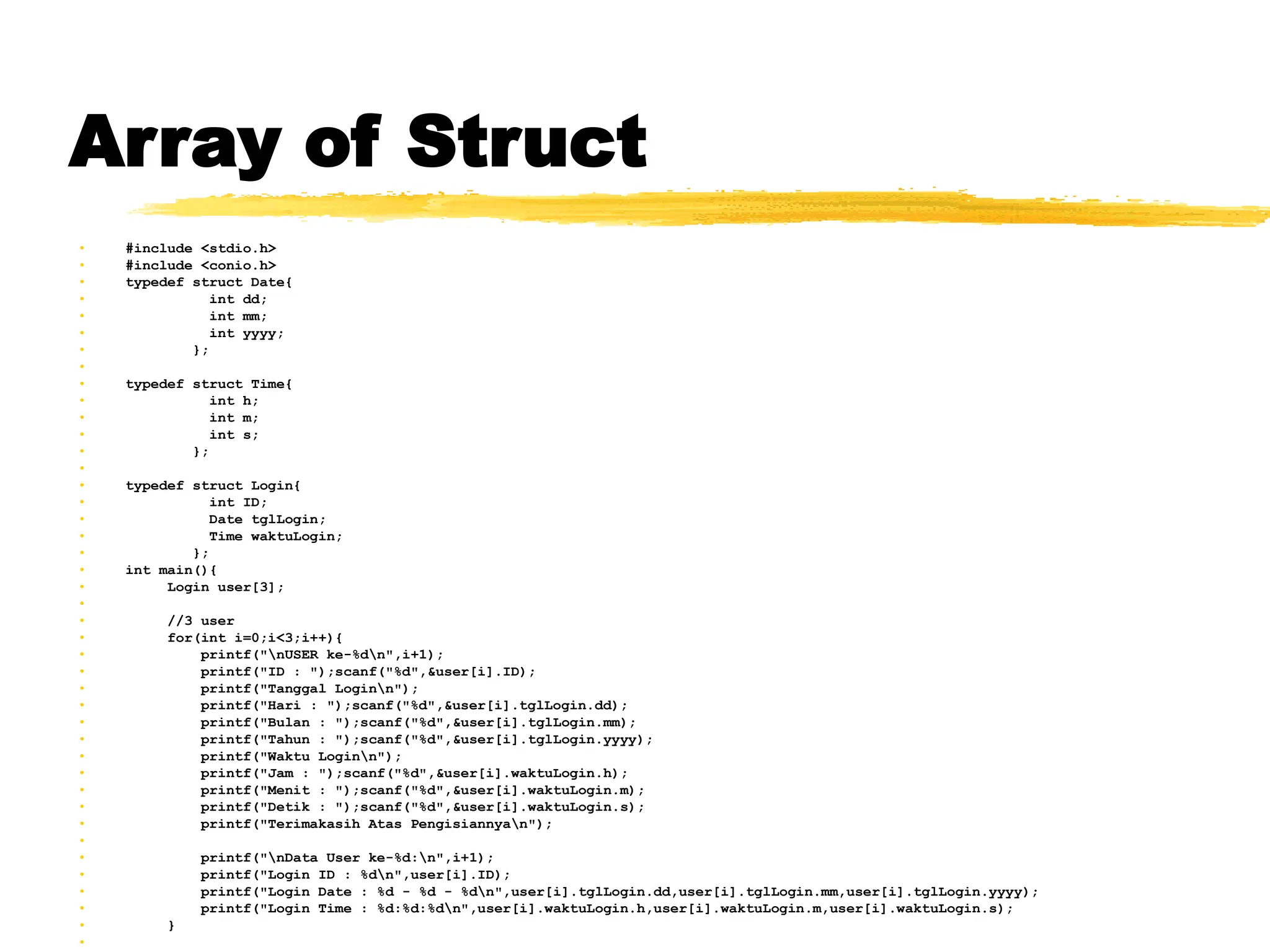 Array of Struct
• #include <stdio.h>
• #include <conio.h>
• typedef struct Date{
• int dd;
• int mm;
• int yyyy;
• };
•
• typedef struct Time{
• int h;
• int m;
• int s;
• };
•
• typedef struct Login{
• int ID;
• Date tglLogin;
• Time waktuLogin;
• };
• int main(){
• Login user[3];
•
• //3 user
• for(int i=0;i<3;i++){
• printf("nUSER ke-%dn",i+1);
• printf("ID : ");scanf("%d",&user[i].ID);
• printf("Tanggal Loginn");
• printf("Hari : ");scanf("%d",&user[i].tglLogin.dd);
• printf("Bulan : ");scanf("%d",&user[i].tglLogin.mm);
• printf("Tahun : ");scanf("%d",&user[i].tglLogin.yyyy);
• printf("Waktu Loginn");
• printf("Jam : ");scanf("%d",&user[i].waktuLogin.h);
• printf("Menit : ");scanf("%d",&user[i].waktuLogin.m);
• printf("Detik : ");scanf("%d",&user[i].waktuLogin.s);
• printf("Terimakasih Atas Pengisiannyan");
•
• printf("nData User ke-%d:n",i+1);
• printf("Login ID : %dn",user[i].ID);
• printf("Login Date : %d - %d - %dn",user[i].tglLogin.dd,user[i].tglLogin.mm,user[i].tglLogin.yyyy);
• printf("Login Time : %d:%d:%dn",user[i].waktuLogin.h,user[i].waktuLogin.m,user[i].waktuLogin.s);
• }
•
 