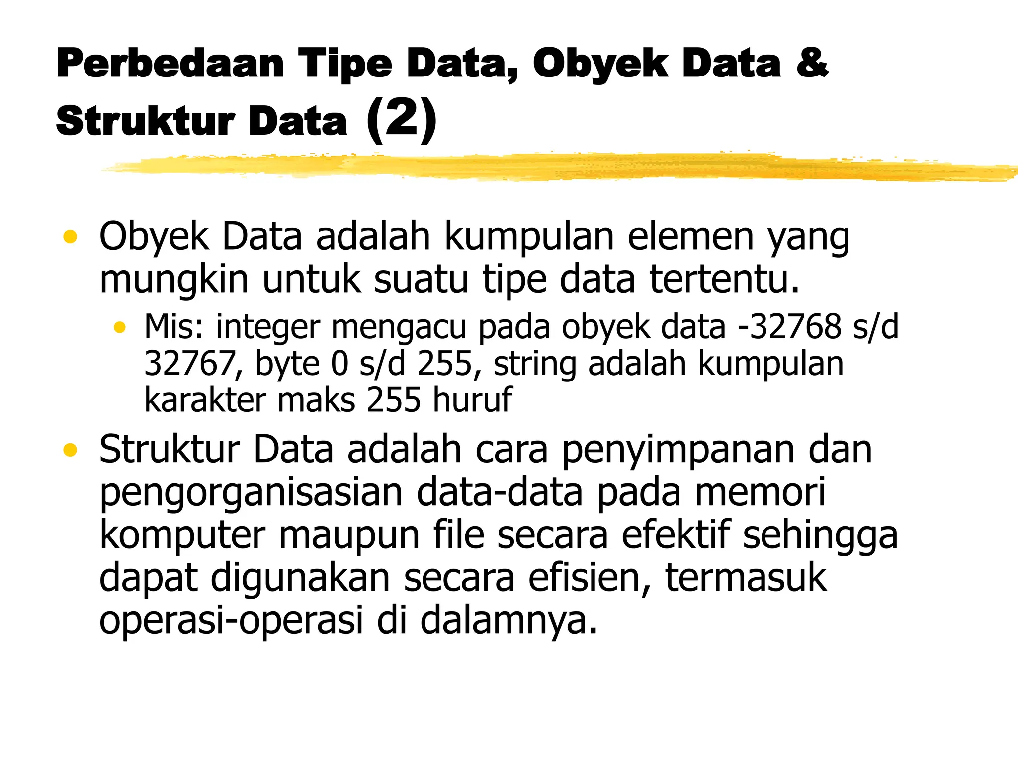 Perbedaan Tipe Data, Obyek Data &
Struktur Data (2)
• Obyek Data adalah kumpulan elemen yang
mungkin untuk suatu tipe data tertentu.
• Mis: integer mengacu pada obyek data -32768 s/d
32767, byte 0 s/d 255, string adalah kumpulan
karakter maks 255 huruf
• Struktur Data adalah cara penyimpanan dan
pengorganisasian data-data pada memori
komputer maupun file secara efektif sehingga
dapat digunakan secara efisien, termasuk
operasi-operasi di dalamnya.
 