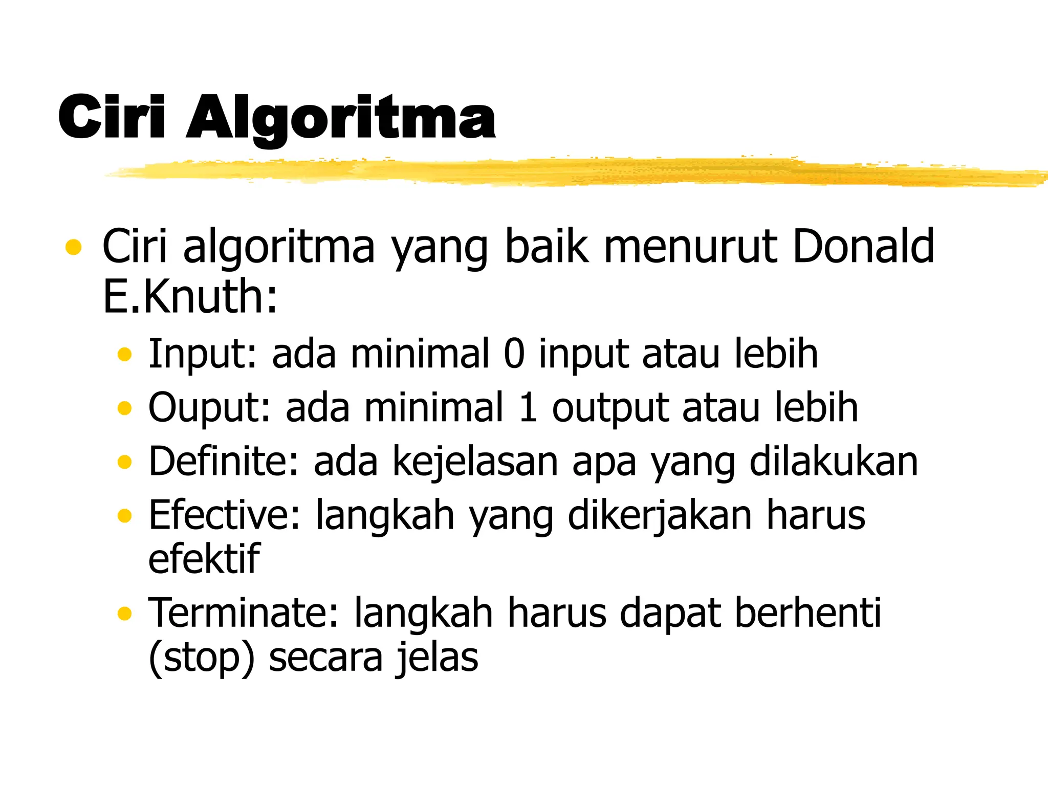 Ciri Algoritma
• Ciri algoritma yang baik menurut Donald
E.Knuth:
• Input: ada minimal 0 input atau lebih
• Ouput: ada minimal 1 output atau lebih
• Definite: ada kejelasan apa yang dilakukan
• Efective: langkah yang dikerjakan harus
efektif
• Terminate: langkah harus dapat berhenti
(stop) secara jelas
 