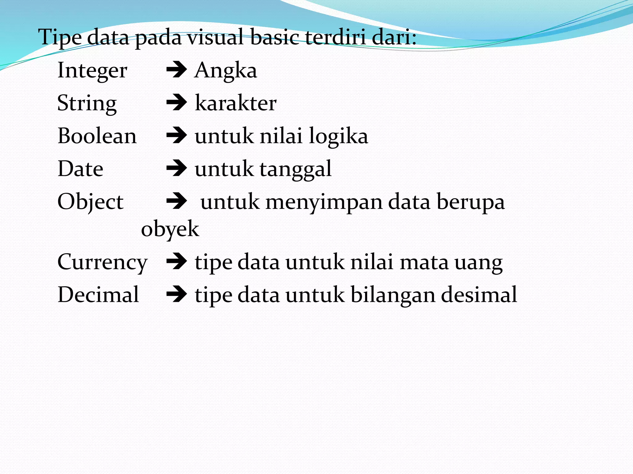 Tipe data pada visual basic terdiri dari:
Integer
 Angka
String
 karakter
Boolean  untuk nilai logika
Date
 untuk tanggal
Object
 untuk menyimpan data berupa
obyek
Currency  tipe data untuk nilai mata uang
Decimal  tipe data untuk bilangan desimal

 