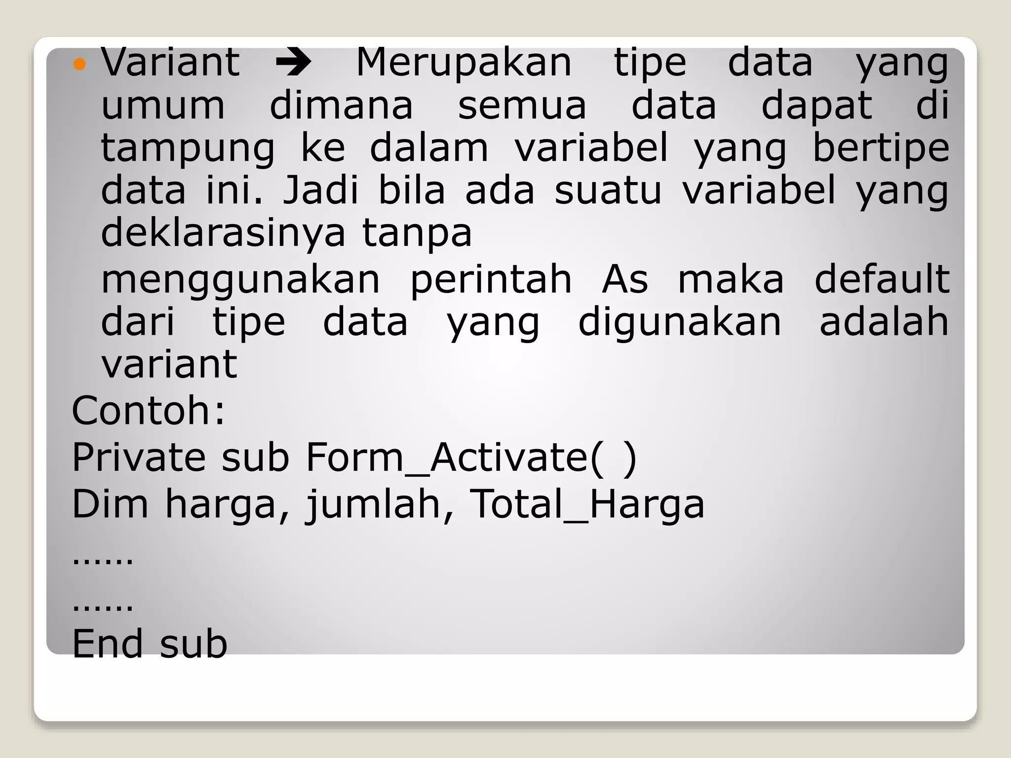 Variant  Merupakan tipe data yang
umum dimana semua data dapat di
tampung ke dalam variabel yang bertipe
data ini. Jadi bila ada suatu variabel yang
deklarasinya tanpa
menggunakan perintah As maka default
dari tipe data yang digunakan adalah
variant
Contoh:
Private sub Form_Activate( )
Dim harga, jumlah, Total_Harga
……
……
End sub


 