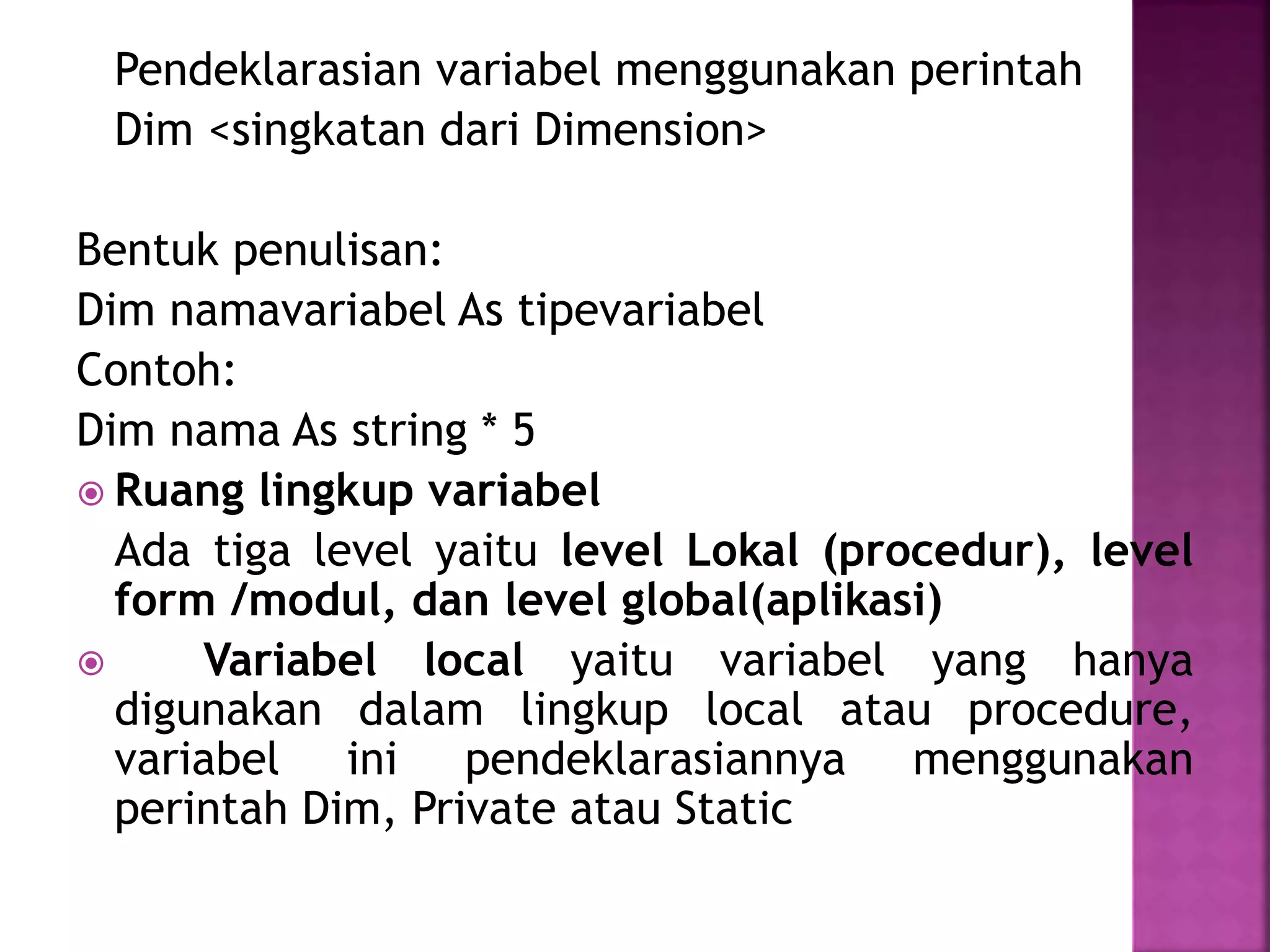 Pendeklarasian variabel menggunakan perintah
Dim <singkatan dari Dimension>
Bentuk penulisan:
Dim namavariabel As tipevariabel
Contoh:
Dim nama As string * 5
 Ruang lingkup variabel
Ada tiga level yaitu level Lokal (procedur), level
form /modul, dan level global(aplikasi)

Variabel local yaitu variabel yang hanya
digunakan dalam lingkup local atau procedure,
variabel ini pendeklarasiannya menggunakan
perintah Dim, Private atau Static

 