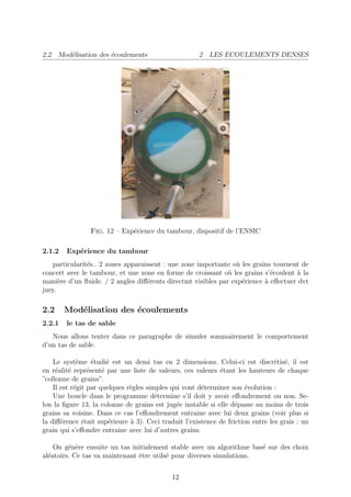 2.2 Mod´lisation des ´coulements
       e             e                                2 LES ECOULEMENTS DENSES




                Fig. 12 – Exp´rience du tambour, dispositif de l’ENSIC
                             e

2.1.2   Exp´rience du tambour
           e
    particularit´s.. 2 zones apparaissent : une zone importante o` les grains tournent de
                e                                                u
concert avec le tambour, et une zone en forme de croissant o` les grains s’´coulent ` la
                                                              u              e       a
mani`re d’un ﬂuide. / 2 angles diﬀ´rents directmt visibles par exp´rience ` eﬀectuer dvt
      e                             e                              e       a
jury.

2.2     Mod´lisation des ´coulements
           e             e
2.2.1   le tas de sable
   Nous allons tenter dans ce paragraphe de simuler sommairement le comportement
d’un tas de sable.

    Le syst`me ´tudi´ est un demi tas en 2 dimensions. Celui-ci est discr´tis´, il est
             e     e    e                                                        e e
en r´alit´ repr´sent´ par une liste de valeurs, ces valeurs ´tant les hauteurs de chaque
     e e         e    e                                      e
”collonne de grains”.
    Il est r´git par quelques r`gles simples qui vont d´terminer son ´volution :
            e                  e                       e              e
    Une boucle dans le programme d´termine s’il doit y avoir eﬀondrement ou non. Se-
                                        e
lon la ﬁgure 13, la colonne de grains est jug´e instable si elle d´passe au moins de trois
                                               e                   e
grains sa voisine. Dans ce cas l’eﬀondrement entraine avec lui deux grains (voir plus si
la diﬀ´rence ´tait sup´rieure ` 3). Ceci traduit l’existence de friction entre les grais : un
       e       e         e     a
grain qui s’eﬀondre entraine avec lui d’autres grains.

    On g´n`re ensuite un tas initialement stable avec un algorithme bas´ sur des choix
         e e                                                           e
al´atoirs. Ce tas va maintenant ˆtre utils´ pour diverses simulations.
  e                             e         e


                                             12
 
