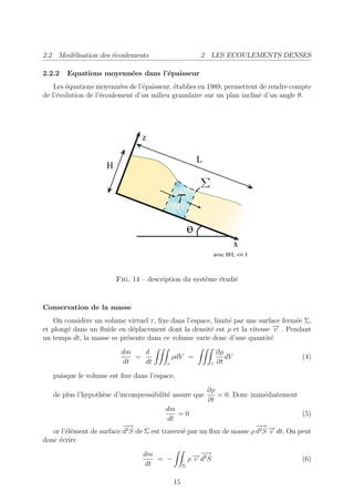 2.2 Mod´lisation des ´coulements
       e             e                                    2 LES ECOULEMENTS DENSES

2.2.2   Equations moyenn´es dans l’´paisseur
                        e          e
    Les ´quations moyenn´es de l’´paisseur, ´tablies en 1989, permettent de rendre compte
        e                 e      e          e
de l’´volution de l’´coulement d’un milieu granulaire sur un plan inclin´ d’un angle θ.
     e              e                                                   e




                        Fig. 14 – description du syst`me ´tudi´
                                                     e   e    e


Conservation de la masse
    On consid`re un volume virtuel τ , ﬁxe dans l’espace, limit´ par une surface ferm´e Σ,
             e                                                 e                     e
et plong´ dans un ﬂuide en d´placement dont la densit´ est ρ et la vitesse − . Pendant
        e                   e                           e                     →v
un temps dt, la masse m pr´sente dans ce volume varie donc d’une quantit´
                          e                                                  e
                          dm   d                                 ∂ρ
                             =               ρdV =                  dV                   (4)
                          dt   dt        τ                   τ   ∂t
   puisque le volume est ﬁxe dans l’espace.
                                                            ∂ρ
   de plus l’hypoth`se d’incompressibilit´ assure que
                   e                     e                     = 0. Donc imm´diatement
                                                                            e
                                                            ∂t
                                         dm
                                            =0                                           (5)
                                         dt
                           −−
                            →                                           − →
                                                                         −
                                                                         →
   or l’´l´ment de surface d2 S de Σ est travers´ par un ﬂux de masse ρ d2 S − dt. On peut
        ee                                      e                            v
donc ´crire
     e
                                 dm
                                    = −                 →− −
                                                           →
                                                      ρ − d2 S
                                                        v                                (6)
                                 dt               Σ


                                             15
 