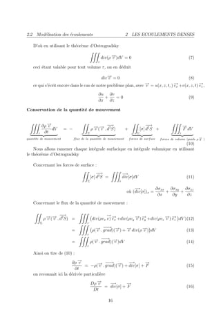 2.2 Mod´lisation des ´coulements
       e             e                                             2 LES ECOULEMENTS DENSES

    D’o` en utilisant le th´or`me d’Ostrogradsky
       u                   e e

                                                    div(ρ − )dV = 0
                                                          →
                                                          v                                                     (7)
                                                τ
    ceci ´tant valable pour tout volume τ , on en d´duit
         e                                         e

                                                    div − = 0
                                                        →
                                                        v                                                       (8)
    ce qui s’´crit encore dans le cas de notre probl`me plan, avec − = u(x, z, t, ) − +v(x, z, t) − ,
             e                                      e              →
                                                                   v                →
                                                                                    ex            →
                                                                                                  ez
                                                ∂u ∂v
                                                  +   =0                                                        (9)
                                                ∂x ∂z

Conservation de la quantit´ de mouvement
                          e


           ∂ρ −
              →
              v                               →→ −    −
                                                      →                             −−
                                                                                     →                        →
                                                                                                              −
                dV       = −                ρ − (− . d2 S)
                                              v v                  +            [σ] d2 S +                    F dV
       τ    ∂t                          Σ                                   Σ                             τ
quantite de mouvement          f lux de la quantite de mouvement       f orces de surf ace   f orces de volume (poids ρ − )
                                                                                                                        →
                                                                                                                        g
                                                                                   (10)
    Nous allons ramener chaque int´grale surfacique en int´grale volumique en utilisant
                                  e                       e
le th´or`me d’Ostrogradsky
     e e

    Concernant les forces de surface :
                                                −−
                                                 →               −→
                                            [σ] d2 S =           div[σ]dV                                      (11)
                                        Σ                    τ

                                                                       −→         ∂σxx ∂σxy ∂σxz
                                                                   o` (div[σ])x =
                                                                    u                 +    +
                                                                                   ∂x   ∂y   ∂z
    Concernant le ﬂux de la quantit´ de mouvement :
                                   e


                 →→ −
                 v v
                         −
                         →
               ρ − (− . d2 S) =
                                                     →
                                                     −→
                                             div(ρvx v) − +div(ρvy − ) − +div(ρvz − ) − dV )(12)
                                                        ex         → →
                                                                   v ey           → →
                                                                                  v ez
           Σ                           τ

                             =                 → −→ →
                                               v
                                                    −
                                             ρ(− . grad)(− ) + − div(ρ − ) dV
                                                         v     →
                                                               v       →
                                                                       v                                       (13)
                                       τ

                             =                → −→ →
                                              v
                                                   −
                                            ρ(− . grad)(− )dV
                                                        v                                                      (14)
                                       τ

    Ainsi on tire de (10) :

                         ∂ρ −→
                             v          → −→ →
                                             −       −→       →
                                                              −
                                = −ρ(− . grad)(− ) + div[σ] + F
                                         v     v                                                               (15)
                           ∂t
    on reconnait ici la d´riv´e particuli`re
                         e e             e

                                            Dρ −
                                               →
                                               v   −→       →
                                                            −
                                                 = div[σ] + F                                                  (16)
                                             Dt

                                                       16
 
