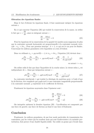 2.2 Mod´lisation des ´coulements
       e             e                                2 LES ECOULEMENTS DENSES

Obtention des ´quations ﬁnales
              e
    Dans le but d’obtenir les ´quations ﬁnale, il faut maintenant int´grer les ´quations
                              e                                      e         e
suivant z.

    En ce qui concerne l’´quation (20) qui traduit la conservation de la masse, on utilise
                          e
                ∂h
le fait que v =    , ainsi en int´grant suivant z :
                                 e
                ∂t
                                      ∂h ∂(hu)
                                          +         =0                                (25)
                                      ∂t      ∂x
    Pour les ´quations de la conservation de la quantt´ de mati`re,nous supposons de plus
             e                                         e       e
que la contrainte normale horizontale est proportionnelle ` la contrainte normale verti-
                                                            a
cale : σxx = kσzz . Pour une pression isotrope : k = 1, ce qui est le cas pour les ﬂuides.
Concernant les milieux granulaires cette hypoth`se n’a rien d’´vident.
                                                   e           e

   Donc en utilisant σzz = ρg cos θ(h − z) et σxx = kσzz , l’´quation (18) devient donc :
                                                             e
                 ∂u    ∂u    ∂u                             ∂h   ∂τ    1
             ρ      +u    +v         = ρg cos θ tan θ − k      −                        (26)
                 ∂t    ∂x    ∂z                             ∂x   ∂z ρg cos θ
                                                                          en notant τ = σxz

   On utilise enﬁn le fait que dans l’hypoth`se de la couche mince, la vitesse selon ex est
                                            e
ind´pendante de z. Ainsi par int´gration suivant z :
   e                             e
                      ∂u    ∂u                             ∂h      τ
                 ρh      +u        = ρgh cos θ tan θ − k      −                         (27)
                      ∂t    ∂x                             ∂x   ρgh cos θ
    La contrainte interfaciale τ qui traduit la rh´ologie du mat´riau peut, ` l’aide d’une
                                                    e              e            a
loi de friction, ˆtre remplac´e par µρgh cos θ, ie une contrainte tangentielle proporionnelle
                 e           e
a
` la contrainte normale. µ repr´sente ici le coeﬃcient de friction.
                                 e

   Finalement les ´quations moyenn´es dans l’´paisseur sont :
                  e               e          e


                                                   ∂h ∂(hu)
                                                      +       =0                        (28)
                                                   ∂t     ∂x
                        ∂u    ∂u                          ∂h
                   ρh      +u       = ρgh cos θ tan θ − k    −µ                         (29)
                        ∂t    ∂x                          ∂x
   On interpr`te ais´ment la derni`re ´quation (29) : l’acc´l´ration est compens´e par
              e       e              e e                      ee                e
une force de gravit´, une force de friction au fond et une force d’´talement.
                   e                                               e


Conclusion
   Finalement, les milieux granulaires, de par leur mode particulier de transmission des
contraintes, par les voˆtes qui les soudent mais qui sont boulervers´es ` la moindre per-
                       u                                             e a
turbation, font preuve d’une dualit´ liquide/solide. Tas solide ou grains qui s’´coule dans
                                     e                                          e


                                             18
 