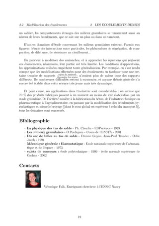 2.2 Mod´lisation des ´coulements
       e             e                                2 LES ECOULEMENTS DENSES

un sablier, les comportements ´tranges des milieux granulaires se rencontrent aussi au
                               e
niveau de leurs ´coulements, que ce soit sur un plan ou dans un tambour.
                 e

   D’autres domaines d’´tude concernant les milieux granulaires existent. Parmis eux
                          e
ﬁgurent l’´tude des interactions entre particules, les ph´nom`nes de s´gr´gation, de com-
          e                                              e   e        e e
paction, de dilatance, de r´sistance au cisaillement...
                           e

    On parvient ` mod´liser des avalanches, et ` approcher les ´quations qui r´gissent
                 a      e                            a             e              e
ces ´coulements, n´anmoins, leur port´e est tr`s limit´e. Les conditions d’applications,
     e             e                       e       e     e
les approximations utilis´es empˆchent toute g´n´ralisation. Par exemple, on s’est rendu
                          e        e              e e
compte que des mod´lisations eﬀectu´es pour des ´coulements en tambour pour une cer-
                     e                   e             e
                              rayon du tambour
taine tranche de rapports dimension des grains n’avaient plus de valeur pour des rapports
diﬀ´rents. De nombreuses diﬃcult´s restent ` surmonter, et aucune th´orie g´n´rale n’a
    e                                e         a                         e     e e
encore ´t´ ´tablie dans cette science tr`s jeune mais tr`s dynamique.
       eee                                 e             e

    Et pour cause, ses applications dans l’industrie sont consid´rables : on estime que
                                                                    e
70 % des produits fabriqu´s passent ` un moment au moins de leur ´laboration par un
                            e           a                                 e
stade granulaire. De l’activit´ mini`re ` la fabrication du b´ton, de l’industrie chimique ou
                              e     e a                      e
pharmaceutique ` l’agroalimentaire, en passant par la mod´lisation des ´coulements py-
                  a                                            e             e
roclastiques et mˆme le broyage [(dont le cout global est sup´rieur ` celui du transport !)],
                  e                                            e      a
tous les domaines sont concern´s.e


Bibliographie
   – La physique des tas de sable - Ph. Claudin - EDPscience - 1999
   – Les milieux granulaires - O.Pouliquen - Cours de l’ENSTA - 2001
   – Du sac de billes au tas de sable - Etienne Guyon, Jean-Paul Troadec - Odile
     Jacob - 1994
   – M´canique g´n´rale : Elastostatique - Ecole nationale sup´rieure de l’a´ronau-
        e            e e                                       e            e
     tique et de l’espace - 1973
   – sujets de concours : ´cole polytechnique - 1999 - ´cole normale sup´rieure de
                               e                        e                e
     Cachan - 2002


Contacts



                   V´ronique Falk, Enseignant-chercheur ` l’ENSIC Nancy
                    e                                   a




                                             19
 