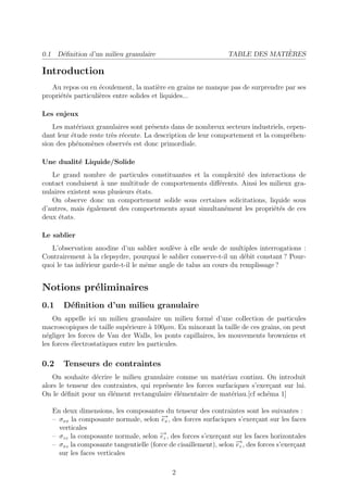 0.1 D´ﬁnition d’un milieu granulaire
     e                                                                        `
                                                                TABLE DES MATIERES

Introduction
   Au repos ou en ´coulement, la mati`re en grains ne manque pas de surprendre par ses
                    e                    e
propri´t´s particuli`res entre solides et liquides...
      ee            e

Les enjeux
    Les mat´riaux granulaires sont pr´sents dans de nombreux secteurs industriels, cepen-
            e                         e
dant leur ´tude reste tr`s r´cente. La description de leur comportement et la compr´hen-
          e             e e                                                         e
sion des ph´nom`nes observ´s est donc primordiale.
            e    e           e

Une dualit´ Liquide/Solide
          e
   Le grand nombre de particules constituantes et la complexit´ des interactions de
                                                               e
contact conduisent ` une multitude de comportements diﬀ´rents. Ainsi les milieux gra-
                     a                                  e
nulaires existent sous plusieurs ´tats.
                                 e
   On observe donc un comportement solide sous certaines solicitations, liquide sous
d’autres, mais ´galement des comportements ayant simultan´ment les propri´t´s de ces
                e                                         e               ee
deux ´tats.
      e

Le sablier
   L’observation anodine d’un sablier soul`ve ` elle seule de multiples interrogations :
                                             e a
Contrairement ` la clepsydre, pourquoi le sablier conserve-t-il un d´bit constant ? Pour-
                 a                                                   e
quoi le tas inf´rieur garde-t-il le mˆme angle de talus au cours du remplissage ?
               e                     e


Notions pr´liminaires
          e
0.1    D´ﬁnition d’un milieu granulaire
        e
    On appelle ici un milieu granulaire un milieu form´ d’une collection de particules
                                                          e
macroscopiques de taille sup´rieure ` 100µm. En minorant la taille de ces grains, on peut
                              e       a
n´gliger les forces de Van der Walls, les ponts capillaires, les mouvements browniens et
  e
les forces ´lectrostatiques entre les particules.
           e

0.2    Tenseurs de contraintes
    On souhaite d´crire le milieu granulaire comme un mat´riau continu. On introduit
                  e                                           e
alors le tenseur des contraintes, qui repr´sente les forces surfaciques s’exer¸ant sur lui.
                                          e                                   c
On le d´ﬁnit pour un ´l´ment rectangulaire ´l´mentaire de mat´riau.[cf sch´ma 1]
        e             ee                     ee                  e           e

   En deux dimensions, les composantes du tenseur des contraintes sont les suivantes :
   – σxx la composante normale, selon − , des forces surfaciques s’exer¸ant sur les faces
                                        →
                                        ex                                c
     verticales
   – σzz la composante normale, selon − , des forces s’exer¸ant sur les faces horizontales
                                       →ez                   c
   – σxz la composante tangentielle (force de cisaillement), selon − , des forces s’exer¸ant
                                                                   →
                                                                   ez                   c
     sur les faces verticales

                                             2
 
