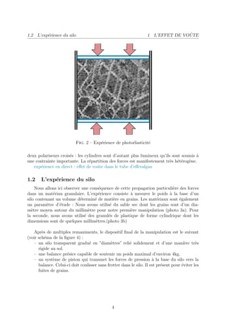 1.2 L’exp´rience du silo
         e                                                                        ˆ
                                                                   1 L’EFFET DE VOUTE




                           Fig. 2 – Exp´rience de photo´lasticit´
                                       e               e        e

deux polariseurs crois´s : les cylindres sont d’autant plus lumineux qu’ils sont soumis `
                      e                                                                 a
une contrainte importante. La r´partition des forces est manifestement tr`s h´t´rog`ne.
                                 e                                         e ee e
   exp´rience en direct : eﬀet de voˆte dans le tube d’eﬀeralgan
      e                              u

1.2    L’exp´rience du silo
            e
     Nous allons ici observer une cons´quence de cette propagation particuli`re des forces
                                       e                                    e
dans un mat´riau granulaire. L’exp´rience consiste ` mesurer le poids ` la base d’un
              e                        e              a                   a
silo contenant un volume d´termin´ de mati`re en grains. Les mat´riaux sont ´galement
                             e      e        e                     e            e
un param`tre d’´tude : Nous avons utilis´ du sable sec dont les grains sont d’un dia-
           e      e                        e
m`tre moyen autour du millim`tre pour notre premi`re manipulation (photo 3a). Pour
   e                             e                    e
la seconde, nous avons utilis´ des granul´s de plastique de forme cylindrique dont les
                               e           e
dimensions sont de quelques millim`tres.(photo 3b)
                                     e

   Apr`s de multiples remaniments, le dispositif ﬁnal de la manipulation est le suivant
        e
(voir sch´ma de la ﬁgure 4) :
          e
   – un silo transparent gradu´ en ”diam`tres” reli´ solidement et d’une mani`re tr`s
                                  e           e         e                               e     e
      rigide au sol.
   – une balance pr´sice capable de soutenir un poids maximal d’environ 4kg.
                     e
   – un syst`me de piston qui transmet les forces de pression ` la base du silo vers la
              e                                                       a
      balance. Celui-ci doit coulisser sans frotter dans le silo. Il est pr´sent pour ´viter les
                                                                           e          e
      fuites de grains.




                                               4
 
