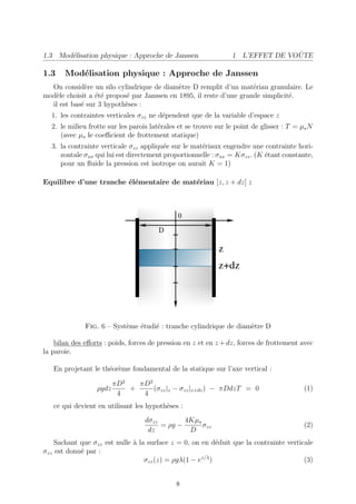 1.3 Mod´lisation physique : Approche de Janssen
       e                                                                        ˆ
                                                                 1 L’EFFET DE VOUTE

1.3    Mod´lisation physique : Approche de Janssen
          e
  On consid`re un silo cylindrique de diam`tre D remplit d’un mat´riau granulaire. Le
              e                             e                        e
mod`le choisit a ´t´ propos´ par Janssen en 1895, il reste d’une grande simplicit´.
   e             ee        e                                                     e
  il est bas´ sur 3 hypoth`ses :
            e              e
  1. les contraintes verticales σzz ne d´pendent que de la variable d’espace z
                                        e
  2. le milieu frotte sur les parois lat´rales et se trouve sur le point de glisser : T = µs N
                                        e
     (avec µs le coeﬃcient de frottement statique)
  3. la contrainte verticale σzz appliqu´e sur le mat´riaux engendre une contrainte hori-
                                         e           e
     zontale σxx qui lui est directement proportionnelle : σxx = Kσzz . (K ´tant constante,
                                                                           e
     pour un ﬂuide la pression est isotrope on aurait K = 1)

Equilibre d’une tranche ´l´mentaire de mat´riau [z, z + dz] :
                        ee                e




              Fig. 6 – Syst`me ´tudi´ : tranche cylindrique de diam`tre D
                           e   e    e                              e

    bilan des eﬀorts : poids, forces de pression en z et en z + dz, forces de frottement avec
la paroie.

   En projetant le th´or`me fondamental de la statique sur l’axe vertical :
                     e e

                         πD2   πD2
                  ρgdz       +     (σzz |z − σzz |z+dz ) − πDdzT = 0                       (1)
                          4     4
   ce qui devient en utilisant les hypoth`ses :
                                         e
                                   dσzz        4Kµs
                                        = ρg −      σzz                                    (2)
                                    dz          D
    Sachant que σzz est nulle ` la surface z = 0, on en d´duit que la contrainte verticale
                              a                            e
σzz est donn´ par :
            e
                                  σzz (z) = ρgλ(1 − ez/λ )                             (3)


                                              8
 