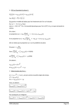  PFD sur B pendant la phase 2 :

⃗⃗⃗⃗⃗⃗⃗⃗⃗⃗                             ⃗⃗⃗⃗                         ⃗⃗⃗⃗

         ⃗⃗⃗⃗⃗⃗⃗⃗⃗⃗       ⃗⃗⃗⃗   ⃗⃗⃗⃗⃗⃗⃗⃗⃗⃗⃗⃗

On prend un modèle de Stokes pour les frottements de l’air sur le boulet :
⃗⃗⃗⃗⃗⃗⃗⃗⃗⃗⃗⃗        ⃗⃗⃗⃗⃗⃗⃗⃗⃗⃗
avec                                                la viscosité dynamique pour l’air à   et   le rayon du boulet en
mètres.

On a donc :
en projection sur                 :             (        )


Et en projection sur :                               (       )

(On ne réalise pas la projection sur car le problème est plan).

On pose


Donc (                )                                          (ED5)


et (            )                                            (ED6)

On obtient :



et

 Détermination de                       et :

à               ,                car          est pris comme nouvelle origine des temps.

et

Ainsi, on obtient :




Par conséquent, en intégrant :




TIPE trébuchet                                                                                                     Page 10
 
