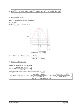 et



 Détermination de        :

A         , le boulet touche le sol, on a donc :

On trace            à l’aide de Maple :




                                          Finalement,

Le point d’impact du boulet a donc pour abscisse :



 Equation de la trajectoire :

A partir de l’équation de           , on a :

            (                             )

On injecte cette expression de t dans l’expression de   :

      (         )                              (            )   (             )




TIPE trébuchet                                                      Page 11
 