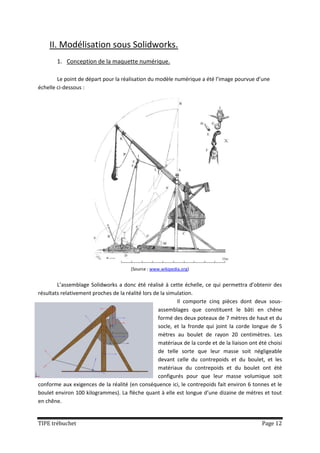 II. Modélisation sous Solidworks.
        1. Conception de la maquette numérique.

        Le point de départ pour la réalisation du modèle numérique a été l’image pourvue d’une
échelle ci-dessous :




                                       (Source : www.wikipedia.org)


        L’assemblage Solidworks a donc été réalisé à cette échelle, ce qui permettra d’obtenir des
résultats relativement proches de la réalité lors de la simulation.
                                                            Il comporte cinq pièces dont deux sous-
                                                    assemblages que constituent le bâti en chêne
                                                    formé des deux poteaux de 7 mètres de haut et du
                                                    socle, et la fronde qui joint la corde longue de 5
                                                    mètres au boulet de rayon 20 centimètres. Les
                                                    matériaux de la corde et de la liaison ont été choisi
                                                    de telle sorte que leur masse soit négligeable
                                                    devant celle du contrepoids et du boulet, et les
                                                    matériaux du contrepoids et du boulet ont été
                                                    configurés pour que leur masse volumique soit
conforme aux exigences de la réalité (en conséquence ici, le contrepoids fait environ 6 tonnes et le
boulet environ 100 kilogrammes). La flèche quant à elle est longue d’une dizaine de mètres et tout
en chêne.


TIPE trébuchet                                                                                  Page 12
 