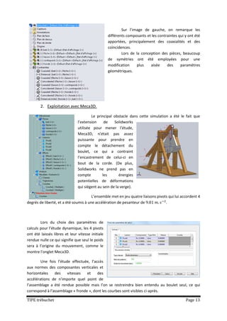 Sur l’image de gauche, on remarque les
                                                  différents composants et les contraintes qui y ont été
                                                  apportées, principalement des coaxialités et des
                                                  coïncidences.
                                                          Lors de la conception des pièces, beaucoup
                                                  de symétries ont été employées pour une
                                                  modification    plus    aisée     des     paramètres
                                                  géométriques.




        2. Exploitation avec Meca3D.

                                       Le principal obstacle dans cette simulation a été le fait que
                               l’extension     de    Solidworks
                               utilisée pour mener l’étude,
                               Meca3D, n’était pas assez
                               puissante pour prendre en
                               compte le détachement du
                               boulet, ce qui a contraint
                               l’encastrement de celui-ci en
                               bout de la corde. (De plus,
                               Solidworks ne prend pas en
                               compte         les       énergies
                               potentielles de déformations
                               qui siègent au sein de la verge).

                                       L’ensemble met en jeu quatre liaisons pivots qui lui accordent 4
degrés de liberté, et a été soumis à une accélération de pesanteur de             .



        Lors du choix des paramètres de
calculs pour l’étude dynamique, les 4 pivots
ont été laissés libres et leur vitesse initiale
rendue nulle ce qui signifie que seul le poids
sera à l’origine du mouvement, comme le
montre l’onglet Meca3D.

        Une fois l’étude effectuée, l’accès
aux normes des composantes verticales et
horizontales    des    vitesses   et    des
accélérations de n’importe quel point de
l’assemblage a été rendue possible mais l’on se restreindra bien entendu au boulet seul, ce qui
correspond à l’assemblage « fronde », dont les courbes sont visibles ci-après.

TIPE trébuchet                                                                                 Page 13
 