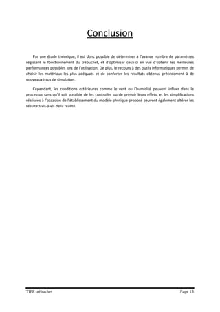 Conclusion

    Par une étude théorique, il est donc possible de déterminer à l’avance nombre de paramètres
régissant le fonctionnement du trébuchet, et d’optimiser ceux-ci en vue d’obtenir les meilleures
performances possibles lors de l’utilisation. De plus, le recours à des outils informatiques permet de
choisir les matériaux les plus adéquats et de conforter les résultats obtenus précédement à de
nouveaux issus de simulation.

    Cependant, les conditions extérieures comme le vent ou l’humidité peuvent influer dans le
processus sans qu’il soit possible de les controller ou de prevoir leurs effets, et les simplifications
réalisées à l’occasion de l’établissement du modèle physique proposé peuvent également altérer les
résultats vis-à-vis de la réalité.




TIPE trébuchet                                                                                Page 15
 