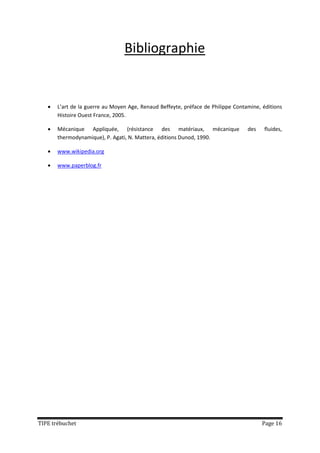 Bibliographie


      L’art de la guerre au Moyen Age, Renaud Beffeyte, préface de Philippe Contamine, éditions
       Histoire Ouest France, 2005.

      Mécanique Appliquée, (résistance des matériaux, mécanique                  des    fluides,
       thermodynamique), P. Agati, N. Mattera, éditions Dunod, 1990.

      www.wikipedia.org

      www.paperblog.fr




TIPE trébuchet                                                                          Page 16
 