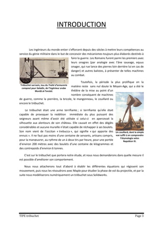 INTRODUCTION


        Les ingénieurs du monde entier s’efforcent depuis des siècles à mettre leurs compétences au
service du génie militaire dans le but de concevoir des mécanismes toujours plus élaborés destinés à
                                           faire la guerre. Les Romains furent parmi les premiers avec
                                           leurs onagres (par analogie avec l’âne sauvage, equus
                                           onager, qui rue lance des pierres loin derrière lui en cas de
                                           danger) et autres balistes, à présenter de telles machines
                                           au combat.

                                                Toutefois, la période la plus prolifique en la
Trébuchet sarrasin, issu du Traité d’armurerie
                                         matière reste sans nul doute le Moyen-Age, qui a été le
 composé pour Saladin, de l’ingénieur arabe
             Murdâ al-Tarsûsî.           théâtre de la mise au point d’un
                                         nombre conséquent de machines
de guerre, comme la pierrière, la bricole, le mangonneau, le couillard ou
encore le trébuchet.

     Le trébuchet était une arme terrifiante ; si terrifiante qu’elle était
capable de provoquer la reddition immédiate du plus puissant des
seigneurs avant même d’avoir été utilisée si celui-ci en apercevait la
silhouette aux alentours de son château. Elle causait en effet des dégâts
considérables et aucune muraille n’était capable de réchapper à ses boulets.
Son nom vient de l’occitan « trebucca », qui signifie « qui apporte des Un couillard, dont la simple
ennuis ». Il ne faut pas moins d’une centaine de servants, artisans compris, vue suffit à en comprendre
                                                                                 l’étymologie selon
pour la manœuvrer, au rythme de un à deux tirs par heure, pour une portée           Napoléon III.
d’environ 200 mètres avec des boulets d’une centaine de kilogrammes et
des contrepoids d’environ 6 tonnes.

    C’est sur le trébuchet que portera notre étude, et nous nous demanderons dans quelle mesure il
est possible d’améliorer son comportement.

    Nous nous attacherons tout d’abord à établir les différentes équations qui régissent son
mouvement, puis nous les résoudrons avec Maple pour étudier la phase de vol du projectile, et par la
suite nous modéliserons numériquement un trébuchet sous Solidworks.




TIPE trébuchet                                                                                  Page 3
 