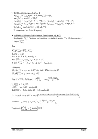 Conditions initiales pour la phase 1:



           ̇                                                                                                            ̈
           ̇                                                                                                                ̈
                                                      ̇
       Et on sait que :

 Théorème du moment cinétique en O’ sur le système {                  }:
  Seul le poids ⃗⃗⃗⃗⃗⃗⃗⃗⃗⃗⃗ s’applique sur le système, on néglige la tension ⃗⃗⃗                                                                                            ⃗⃗⃗⃗⃗ du boulet en A
       devant ⃗⃗⃗⃗⃗⃗⃗⃗⃗⃗⃗

On a :

⃗⃗⃗       ⃗⃗⃗⃗⃗⃗⃗⃗⃗⃗⃗          ⃗⃗⃗⃗⃗⃗       ⃗⃗⃗⃗⃗⃗⃗⃗⃗⃗⃗
Or, ⃗⃗⃗⃗⃗⃗⃗             ⃗⃗⃗⃗
et ⃗⃗⃗⃗                             ⃗⃗⃗⃗                            ⃗⃗⃗⃗
d’où, ⃗⃗⃗⃗⃗⃗                                         ⃗⃗⃗⃗                                   ⃗⃗⃗⃗
de plus, ⃗⃗⃗⃗⃗⃗⃗⃗⃗⃗⃗                    (                          )         ⃗⃗⃗⃗                                               ⃗⃗⃗⃗

Finalement,
 ⃗⃗⃗ ⃗⃗⃗⃗⃗⃗⃗⃗⃗⃗⃗                                             ⃗⃗⃗⃗                                    ⃗⃗⃗⃗                                                ⃗⃗⃗⃗
 ⃗⃗⃗      ⃗⃗⃗⃗⃗⃗⃗⃗⃗⃗⃗                                                       ⃗⃗⃗⃗

                                                                           ⃗⃗⃗⃗⃗⃗                                               ⃗⃗⃗⃗⃗⃗⃗   ⃗⃗⃗⃗⃗⃗⃗⃗⃗⃗⃗⃗
D’après le TMC, ⃗⃗⃗                         ⃗⃗⃗⃗⃗⃗⃗⃗⃗⃗⃗                (            )                               (                                    )

Or, ⃗⃗⃗⃗⃗⃗⃗⃗⃗⃗                   ̇ ⃗⃗⃗⃗
et ⃗⃗⃗⃗                            ⃗⃗⃗⃗                             ⃗⃗⃗⃗
d’où ⃗⃗⃗⃗⃗⃗⃗⃗⃗⃗                       ̇                     ⃗⃗⃗⃗                        ̇                    ⃗⃗⃗⃗

                                                                                    (                       ⃗⃗⃗⃗⃗                            ⃗⃗⃗⃗⃗ ) (          ̇   ⃗⃗⃗⃗⃗       ̇      ⃗⃗⃗⃗⃗ )
Et :                                          ⃗⃗⃗⃗                         (                                                                                                                 )

                                                                                               ̇ (                                         )
Ou encore :                                          ⃗⃗⃗⃗                  ⃗⃗⃗⃗ (                                                            )


Finalement, (                       )                                        (ED1)




TIPE trébuchet                                                                                                                                                                                   Page 5
 