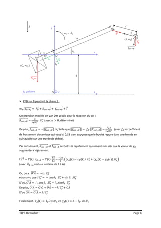  PFD sur B pendant la phase 1 :

       ⃗⃗⃗⃗⃗⃗⃗⃗⃗⃗    ⃗⃗⃗⃗    ⃗⃗⃗⃗⃗⃗⃗⃗⃗⃗⃗⃗⃗          ⃗⃗⃗⃗⃗⃗⃗⃗⃗⃗⃗⃗       ⃗

On prend un modèle de Van Der Waals pour la réaction du sol :
⃗⃗⃗⃗⃗⃗⃗⃗⃗⃗⃗⃗⃗  ⃗⃗⃗⃗ (avec     ,déterminé)

De plus, ⃗⃗⃗⃗⃗⃗⃗⃗⃗⃗⃗⃗          ‖⃗⃗⃗⃗⃗⃗⃗⃗⃗⃗⃗⃗ ‖ ⃗⃗⃗⃗ telle que ‖⃗⃗⃗⃗⃗⃗⃗⃗⃗⃗⃗⃗ ‖                ‖⃗⃗⃗⃗⃗⃗⃗⃗⃗⃗⃗⃗⃗ ‖   (avec    le coefficient
de frottement dynamique qui vaut ici 0,33 si on suppose que le boulet repose dans une fronde en
cuir guidée sur une travée de chêne).

Par conséquent, ⃗⃗⃗⃗⃗⃗⃗⃗⃗⃗⃗⃗⃗ et ⃗⃗⃗⃗⃗⃗⃗⃗⃗⃗⃗⃗ seront très rapidement quasiment nuls dès que la valeur de
augmentera légèrement.

                                             ⃗⃗⃗⃗
Et ⃗                ⃗                                              (                  ⃗⃗⃗⃗                      ⃗⃗⃗⃗ )
(avec ⃗             vecteur unitaire de B à A).


Or, on a : ⃗⃗⃗⃗⃗⃗⃗                ⃗⃗⃗⃗
et on a vu que : ⃗⃗⃗⃗                                    ⃗⃗⃗⃗                  ⃗⃗⃗⃗
D’où, ⃗⃗⃗⃗⃗⃗⃗                         ⃗⃗⃗⃗                              ⃗⃗⃗⃗
De plus, ⃗⃗⃗⃗⃗⃗⃗        ⃗⃗⃗⃗⃗⃗⃗     ⃗⃗⃗⃗⃗                   ⃗⃗⃗⃗       ⃗⃗⃗⃗⃗
D’où ⃗⃗⃗⃗⃗      ⃗⃗⃗⃗⃗⃗⃗         ⃗⃗⃗⃗

Finalement,                                              et



TIPE trébuchet                                                                                                                  Page 6
 