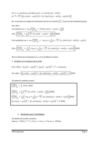 Or,                                      donc
et : ⃗           (                                       ⃗⃗⃗⃗                                        ⃗⃗⃗⃗ )

On ne prendra en compte les frottements de l’air sur le boulet ⃗⃗⃗⃗⃗⃗⃗⃗⃗⃗⃗⃗ que lors de la deuxième phase.

On a donc :
en projection sur :                  (       )

d’où : (         )           (                                                    ) (ED2)


Et en projection sur :                   (           )



D’où : (         )               (                                                                            ) (ED3)



(On ne réalise pas la projection sur car le problème est plan).

 Condition sur la longueur de la corde :


On a:                (                       )             (                 )


On a donc : (                                    )              (                               )        (ED4)



On obtient le système suivant :

(        )                   (ED1)


(        )           (       (                                      )       ) (ED2)

(        )           (                                                  (                           )) (ED3)

(                        )           (                                                )     (ED4)




             2. Resolution avec l’outil Maple.

On obtient les courbes suivantes:
(avec                                                                                       )




TIPE trébuchet                                                                                                          Page 7
 