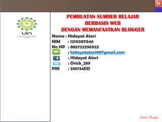 I PENDIDIKAN ( PEMBUATAN SUMBER BELAJAR BERBASIS WEB DENGAN MEMANFA

                           PEMBUATAN SUMBER BELAJAR
PENDAHULUAN                      BERBASIS WEB
KOMPETENSI               DENGAN MEMANFAATKAN BLOGGER
                     Nama : Hidayat Atori
 MATERI              NIM    : 1210207046
                     No HP : 085722296923
CONTOH SOAL                 : hidayatatori98@gmail.com
                            : Hidayat Atori
UJI KOMPETENSI              : Orick_289
                     PIN    : 210734DD
REFERENSI

PENYUSUN




                                                         Orick Design
 