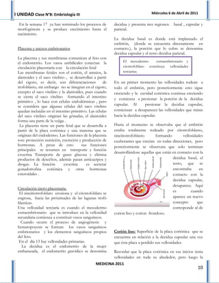 I UNIDAD Clase N°8: Embriología III                                              Miércoles 6 de Abril de 2011

  En la semana 17 ya han terminado los procesos de         decidua y presenta tres regiones:   basal , capsular y
 morfogénesis y se produce crecimiento hasta el            parietal.
 nacimiento.
                                                           La decidua basal es donde está implantado el
                                                           embrión, (donde se encuentra directamente en
 Placenta y anexos embrionarios                            contacto.), la porción que lo cubre se denomina
                                                           decidua capsular y el resto decidua parietal.
 La placenta y sus membranas comunican al feto con
 el endometrio. Los vasos umbilicales conectan la               El mesodermo       extraembrionario y
 circulación placentaria con la circulación fetal               citotrofoblato constituye vellosidades
 Las membranas fetales son el corión, el amnios, la             terciarias.
 alantoides y el saco vitelino , se desarrollan a partir
 del cigoto, es decir, son diferenciaciones          de    En un primer momento las vellosidades rodean a
 trofoblasto, sin embargo no se integran en el cigoto,     todo el embrión, pero posteriormente esto sigue
 excepto el saco vitelino y la alantoides, pues cuando     creciendo y la cavidad coriónica continua creciendo
 se cierra el saco vitelino formando el intestino          y comienza a presionar la porción de la decidua
 primitivo , lo hace con células endodérmicas , pero
 se considera que algunas células del saco vitelino        capsular. Al       presionar la decidua capsular,
 quedan incluidas en el intestino primitivo. Las células   comienzan a desaparecer las vellosidades que miran
 del saco vitelino originan las gónadas, el alantoides     hacia la decidua capsular.
 forma una parte de la vejiga .
  La placenta tiene un parte fetal que se desarrolla a     Hasta el momento se observaba que el embrión
 partir de la placa coriónica y una materna que se         estaba totalmente rodeado por citotrofoblasto,
 originan del endodermo. Las funciones de la placenta      sincitiotrofoblasto      formando        vellosidades
 son: protección nutrición, excreción y producción de      exuberantes que crecían en todas direcciones, pero
 hormonas. A pesar de esto              sus funciones      posteriormente se observara que solo terminan
 principales se resumen en transporte y función
                                                           desarrollándose aquellas que están en contacto con la
 exocrina Transporte de gases glucosa y elimina
 productos de desechos, además pasan anticuerpos y                                            decidua basal, el
 drogas. La función           exocrina     es secretar                                        resto, que se
 gonadotrofina coriónica y otras hormonas                                                     encontraba      en
 esteroidales .                                                                               contacto con la
                                                                                              decidua capsular,
                                                                                              desaparece. Aquí
 Circulación útero-placentaria
                                                                                              es         cuando
  El sincitiotrofoblato erosiona y el citotrofoblato se
 engrosa, hacia las próximades de las lagunas trofó                                           aparece un nuevo
 blasticas.                                                                                   concepto       que
 Una vellosidad terciaria es cuando el mesodermo                                              corresponde al de
 extraembrionario que se introduce en la vellosidad        corion liso y corion frondoso.
 secundaria comienza a constituir vasos sanguíneos.
   Cuando ocurre el proceso de angiogénesis y
 hematopoyesis se forman los vasos sanguíneos
 embrionarios y los elementos sanguíneos propios           Corión liso: Superficie de la placa coriónica que se
 del feto.                                                 encuentra en relación a la decidua capsular una vez
  En el día 13 hay vellosidades primarias.                 que ésta placa a perdido sus vellosidades.
   La decidua es el endometrio de la mujer
 embarazada, el endometrio gravídico se denomina           Recordar que la placa coriónica en sus inicios tenia
                                                           vellosidades en toda su alrededor, pero luego la
                                                 MEDICINA 2011
                                                                                                             10
 