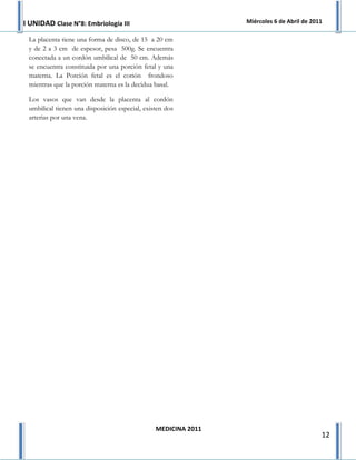 I UNIDAD Clase N°8: Embriología III                             Miércoles 6 de Abril de 2011

 La placenta tiene una forma de disco, de 15 a 20 cm
 y de 2 a 3 cm de espesor, pesa 500g. Se encuentra
 conectada a un cordón umbilical de 50 cm. Además
 se encuentra constituida por una porción fetal y una
 materna. La Porción fetal es el corión frondoso
 mientras que la porción materna es la decidua basal.

 Los vasos que van desde la placenta al cordón
 umbilical tienen una disposición especial, existen dos
 arterias por una vena.




                                                MEDICINA 2011
                                                                                           12
 