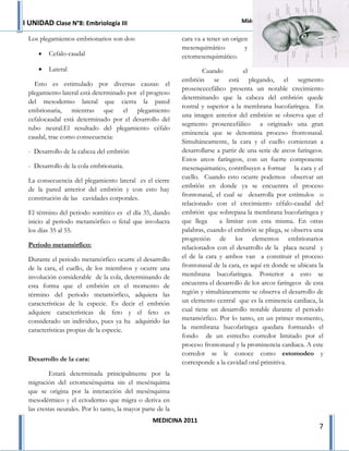 I UNIDAD Clase N°8: Embriología III                                                Miércoles 6 de Abril de 2011

 Los plegamientos embrionarios son dos:                     cara va a tener un origen
                                                            mesenquimático          y
     •   Cefalo-caudal                                      ectomesenquimático.
     •   Lateral                                                    Cuando          el
                                                            embrión se está plegando, el segmento
   Esto es estimulado por diversas causas: el
                                                            prosencecefálico presenta un notable crecimiento
 plegamiento lateral está determinado por el progreso
                                                            determinando que la cabeza del embrión quede
 del mesodermo lateral que cierra la pared
                                                            rostral y superior a la membrana bucofaríngea. En
 embrionaria, mientras que el plegamiento
                                                            una imagen anterior del embrión se observa que el
 cefalocaudal está determinado por el desarrollo del
                                                            segmento prosencefálico a originado una gran
 tubo neural.El resultado del plegamiento céfalo
                                                            eminencia que se denomina proceso frontonasal.
 caudal, trae como consecuencia:
                                                            Simultáneamente, la cara y el cuello comienzan a
 - Desarrollo de la cabeza del embrión                      desarrollarse a partir de una serie de arcos faríngeos.
                                                            Estos arcos faríngeos, con un fuerte componente
 - Desarrollo de la cola embrionaria.                       mesenquimatico, contribuyen a formar la cara y el
                                                            cuello. Cuando esto ocurre podemos observar un
 La consecuencia del plegamiento lateral es el cierre
                                                            embrión en donde ya se encuentra el proceso
 de la pared anterior del embrión y con esto hay
                                                            frontonasal, el cual se desarrolla por estímulos o
 constitución de las cavidades corporales.
                                                            relacionado con el crecimiento céfalo-caudal del
 El término del periodo somítico es el día 35, dando        embrión que sobrepasa la membrana bucofaríngea y
 inicio al periodo metamórfico o fetal que involucra        que llega      a limitar con esta misma. En otras
 los días 35 al 55.                                         palabras, cuando el embrión se pliega, se observa una
                                                            progresión de los elementos embrionarios
 Periodo metamórfico:                                       relacionados con el desarrollo de la placa neural y
 Durante el periodo metamórfico ocurre el desarrollo        el de la cara y ambos van a constituir el proceso
 de la cara, el cuello, de los miembros y ocurre una        frontonasal de la cara, es aquí en donde se ubicara la
 involución considerable de la cola, determinando de        membrana bucofaríngea. Posterior a esto se
 esta forma que el embrión en el momento de                 encuentra el desarrollo de los arcos faríngeos de esta
 término del periodo metamórfico, adquiera las              región y simultáneamente se observa el desarrollo de
 características de la especie. Es decir el embrión         un elemento central que es la eminencia cardiaca, la
 adquiere características de feto y el feto es              cual tiene un desarrollo notable durante el periodo
 considerado un individuo, pues ya ha adquirido las         metamórfico. Por lo tanto, en un primer momento,
 características propias de la especie.                     la membrana bucofaríngea quedara formando el
                                                            fondo de un estrecho corredor limitado por el
                                                            proceso frontonasal y la prominencia cardiaca. A este
                                                            corredor se le conoce como estomodeo y
 Desarrollo de la cara:                                     corresponde a la cavidad oral primitiva.
         Estará determinada principalmente por la
 migración del ectomesénquima sin el mesénquima
 que se origina por la interacción del mesénquima
 mesodérmico y el ectodermo que migra o deriva en
 las crestas neurales. Por lo tanto, la mayor parte de la
                                                  MEDICINA 2011
                                                                                                                  7
 